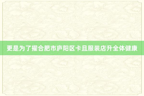 更是为了擢合肥市庐阳区卡且服装店升全体健康