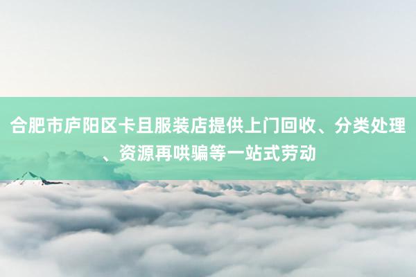 合肥市庐阳区卡且服装店提供上门回收、分类处理、资源再哄骗等一站式劳动