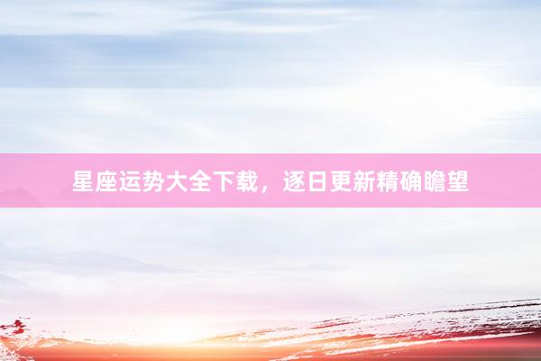 星座运势大全下载，逐日更新精确瞻望