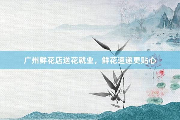 广州鲜花店送花就业，鲜花速递更贴心