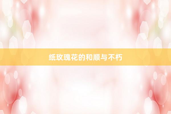纸玫瑰花的和顺与不朽