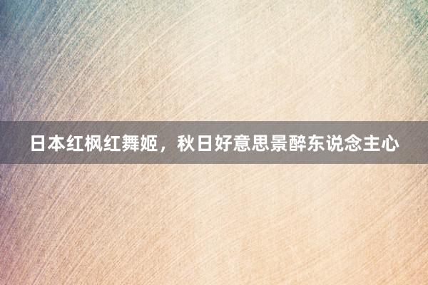 日本红枫红舞姬，秋日好意思景醉东说念主心