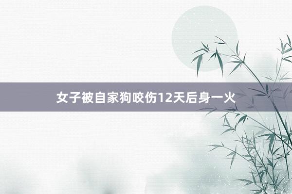 女子被自家狗咬伤12天后身一火